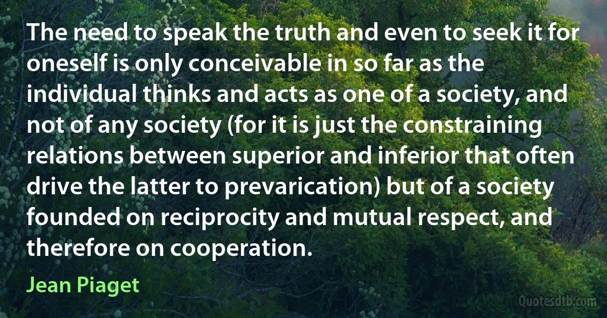 The need to speak the truth and even to seek it for oneself is only conceivable in so far as the individual thinks and acts as one of a society, and not of any society (for it is just the constraining relations between superior and inferior that often drive the latter to prevarication) but of a society founded on reciprocity and mutual respect, and therefore on cooperation. (Jean Piaget)