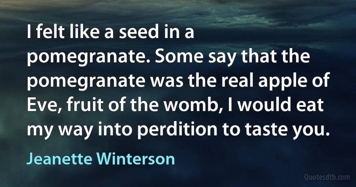 I felt like a seed in a pomegranate. Some say that the pomegranate was the real apple of Eve, fruit of the womb, I would eat my way into perdition to taste you. (Jeanette Winterson)