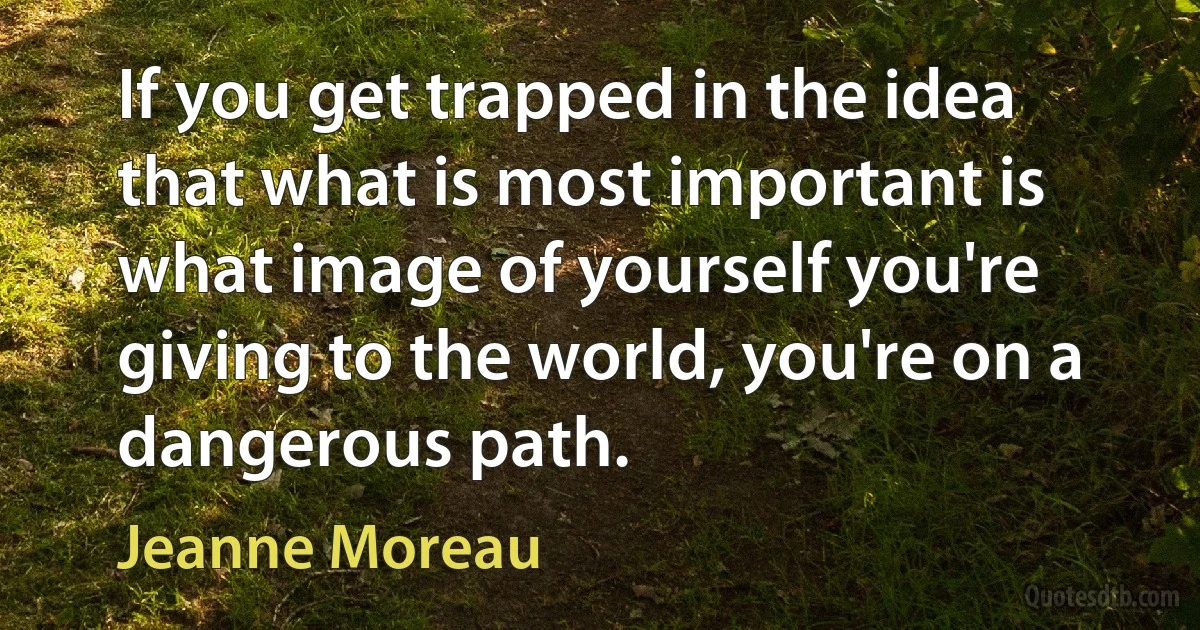 If you get trapped in the idea that what is most important is what image of yourself you're giving to the world, you're on a dangerous path. (Jeanne Moreau)