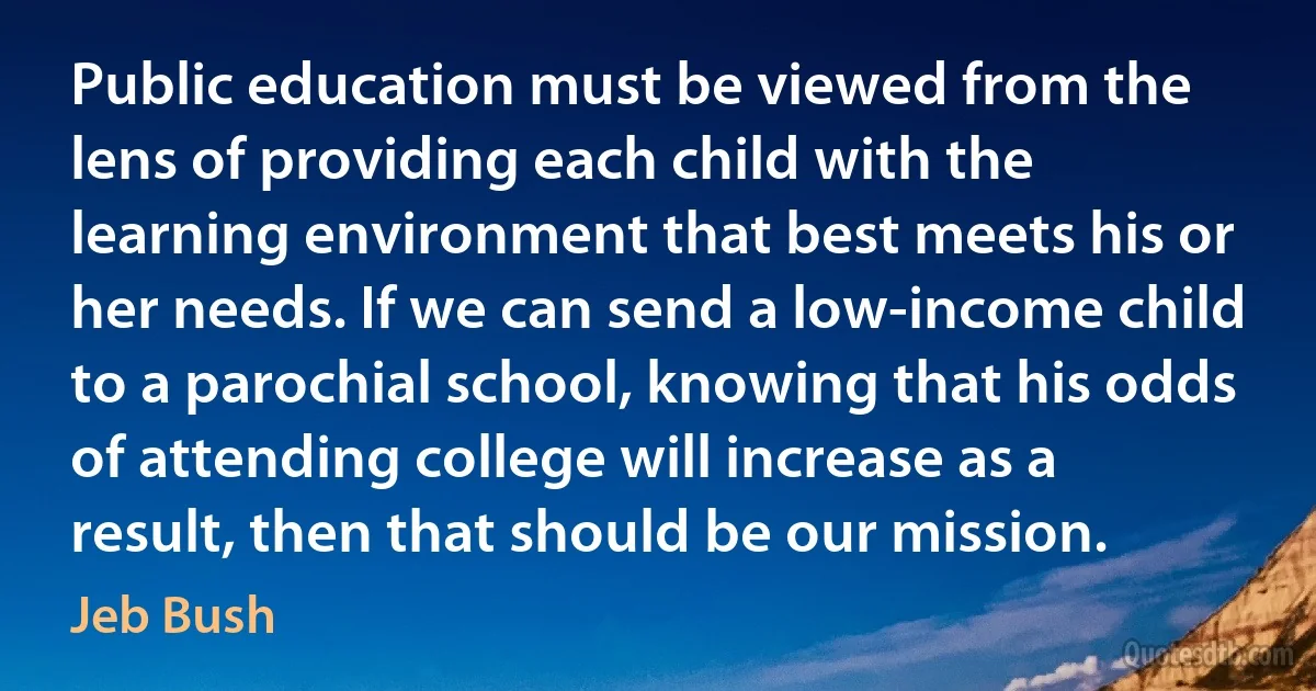 Public education must be viewed from the lens of providing each child with the learning environment that best meets his or her needs. If we can send a low-income child to a parochial school, knowing that his odds of attending college will increase as a result, then that should be our mission. (Jeb Bush)