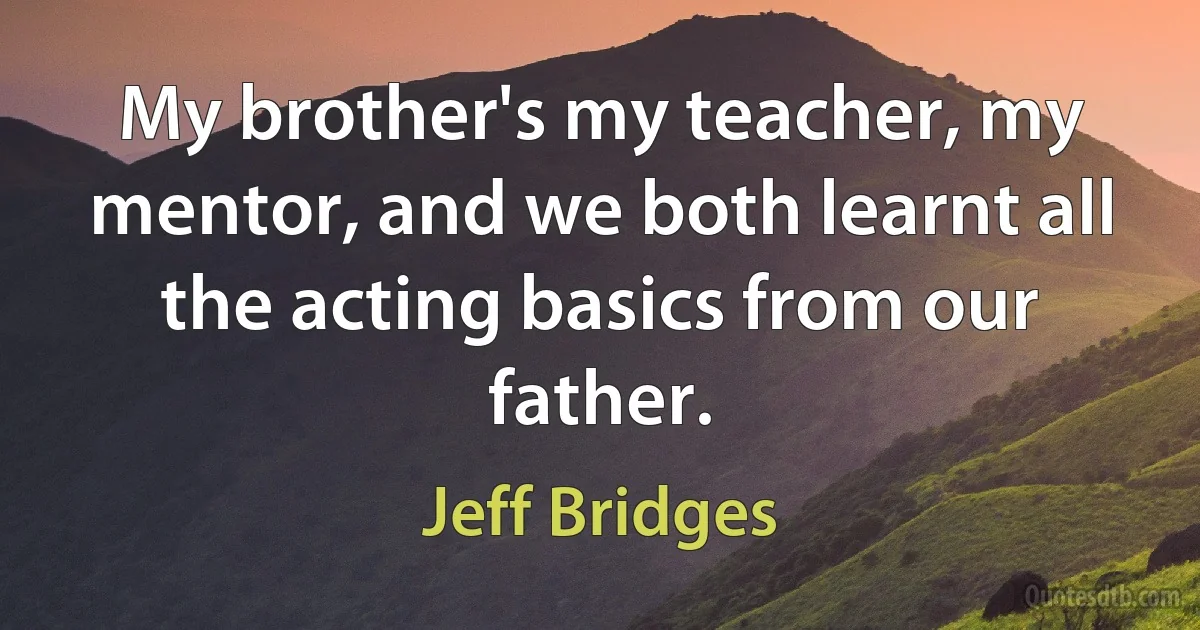 My brother's my teacher, my mentor, and we both learnt all the acting basics from our father. (Jeff Bridges)