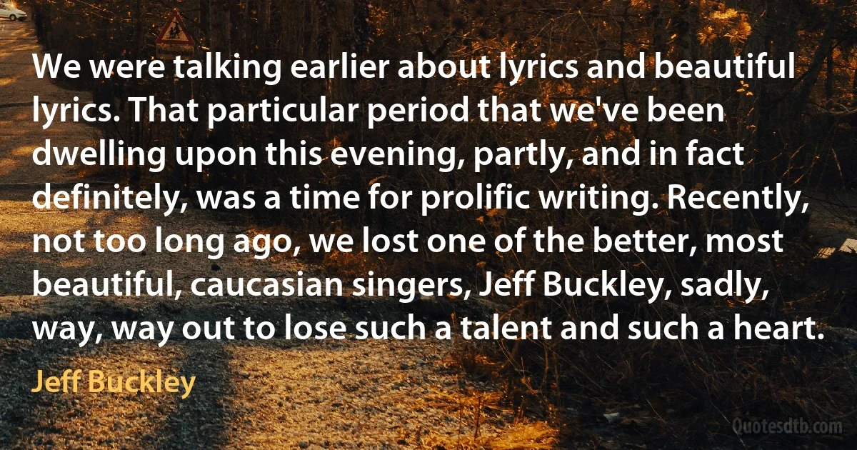 We were talking earlier about lyrics and beautiful lyrics. That particular period that we've been dwelling upon this evening, partly, and in fact definitely, was a time for prolific writing. Recently, not too long ago, we lost one of the better, most beautiful, caucasian singers, Jeff Buckley, sadly, way, way out to lose such a talent and such a heart. (Jeff Buckley)