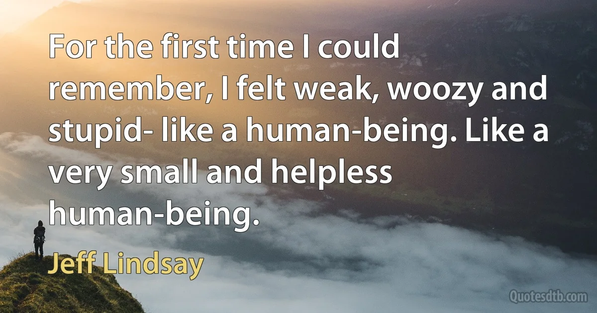 For the first time I could remember, I felt weak, woozy and stupid- like a human-being. Like a very small and helpless human-being. (Jeff Lindsay)