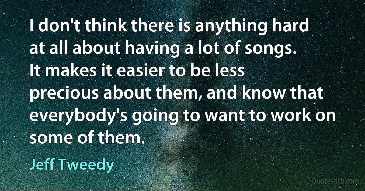 I don't think there is anything hard at all about having a lot of songs. It makes it easier to be less precious about them, and know that everybody's going to want to work on some of them. (Jeff Tweedy)