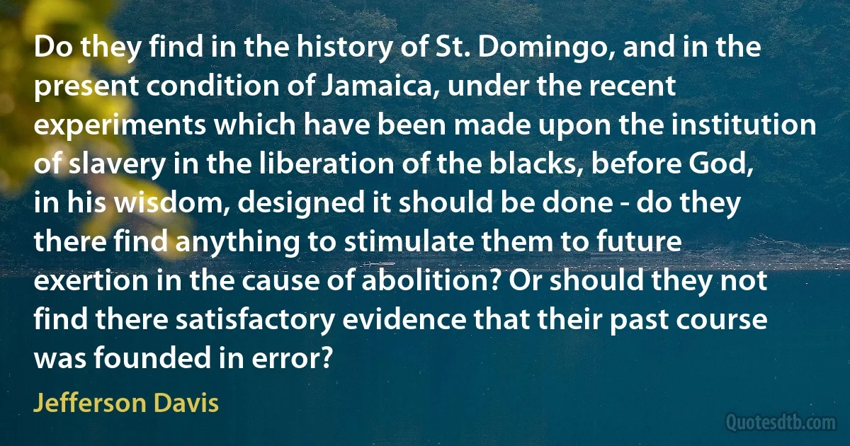 Do they find in the history of St. Domingo, and in the present condition of Jamaica, under the recent experiments which have been made upon the institution of slavery in the liberation of the blacks, before God, in his wisdom, designed it should be done - do they there find anything to stimulate them to future exertion in the cause of abolition? Or should they not find there satisfactory evidence that their past course was founded in error? (Jefferson Davis)