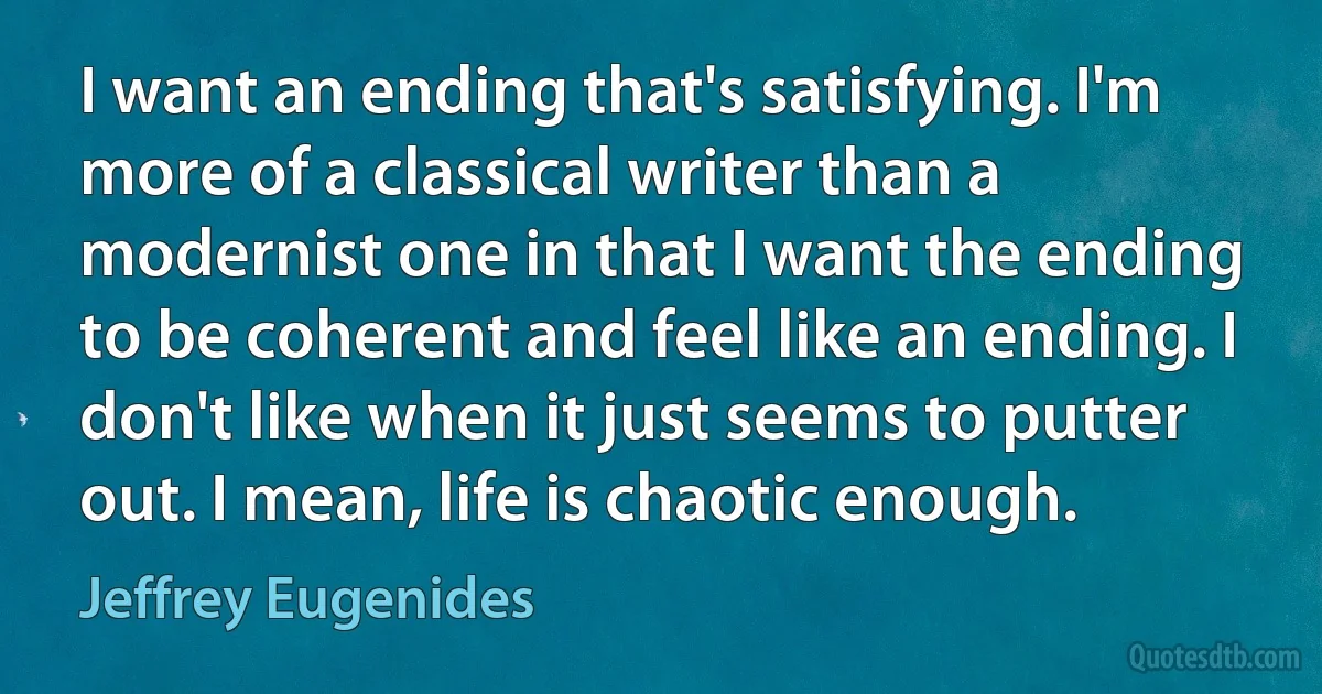 I want an ending that's satisfying. I'm more of a classical writer than a modernist one in that I want the ending to be coherent and feel like an ending. I don't like when it just seems to putter out. I mean, life is chaotic enough. (Jeffrey Eugenides)