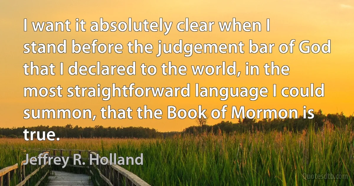 I want it absolutely clear when I stand before the judgement bar of God that I declared to the world, in the most straightforward language I could summon, that the Book of Mormon is true. (Jeffrey R. Holland)