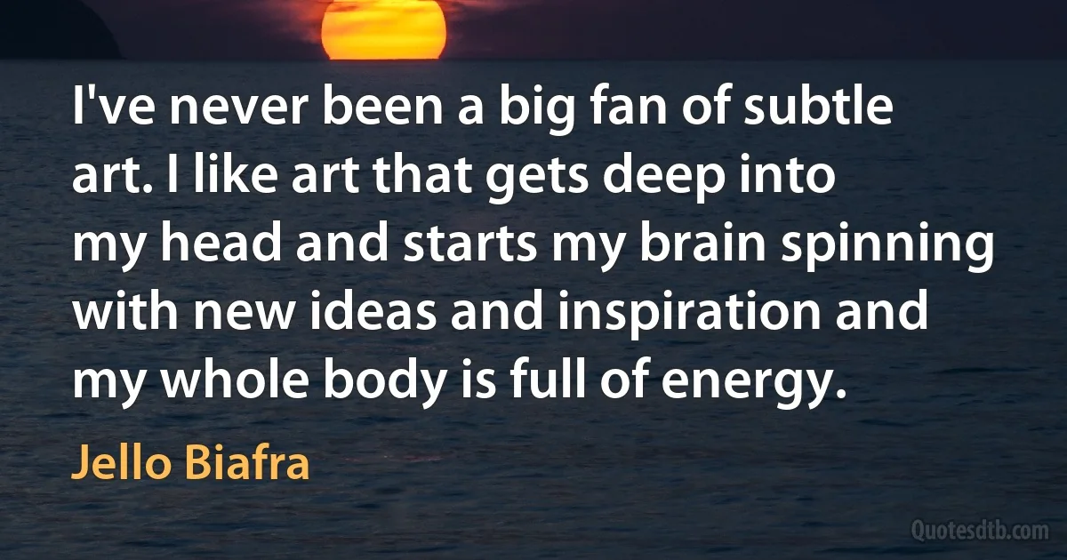 I've never been a big fan of subtle art. I like art that gets deep into my head and starts my brain spinning with new ideas and inspiration and my whole body is full of energy. (Jello Biafra)