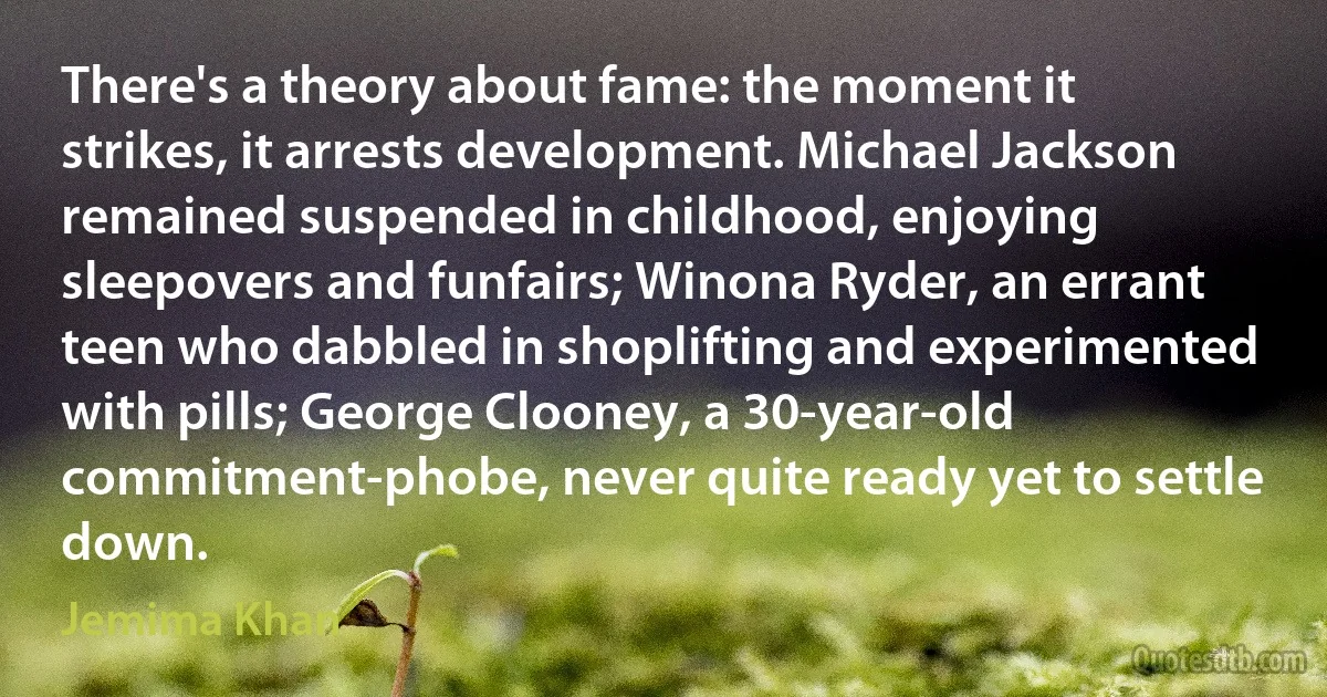 There's a theory about fame: the moment it strikes, it arrests development. Michael Jackson remained suspended in childhood, enjoying sleepovers and funfairs; Winona Ryder, an errant teen who dabbled in shoplifting and experimented with pills; George Clooney, a 30-year-old commitment-phobe, never quite ready yet to settle down. (Jemima Khan)