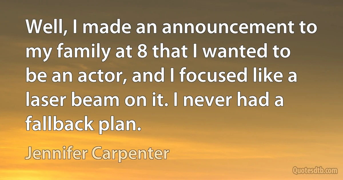 Well, I made an announcement to my family at 8 that I wanted to be an actor, and I focused like a laser beam on it. I never had a fallback plan. (Jennifer Carpenter)