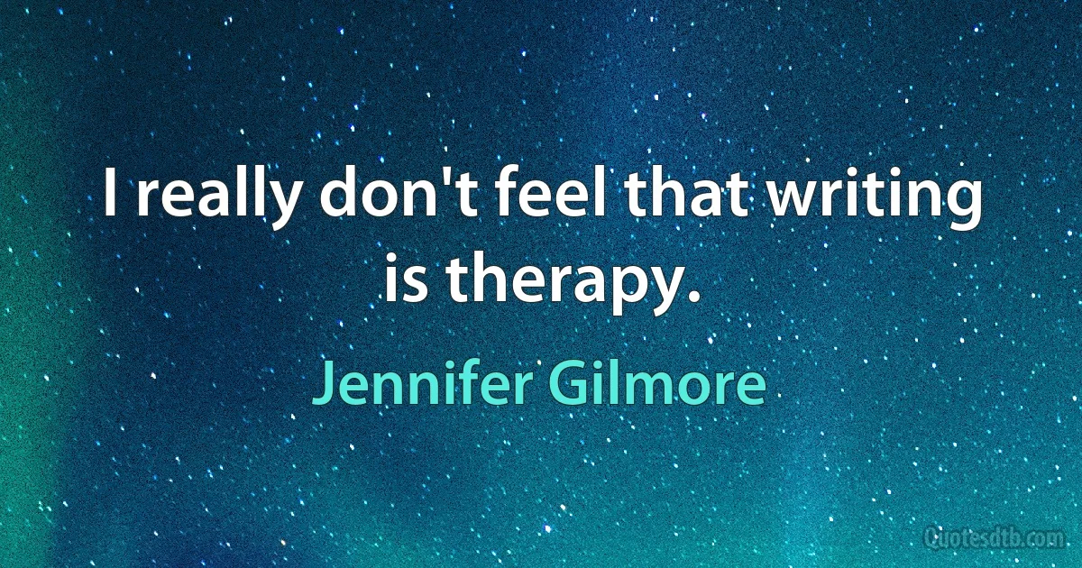 I really don't feel that writing is therapy. (Jennifer Gilmore)