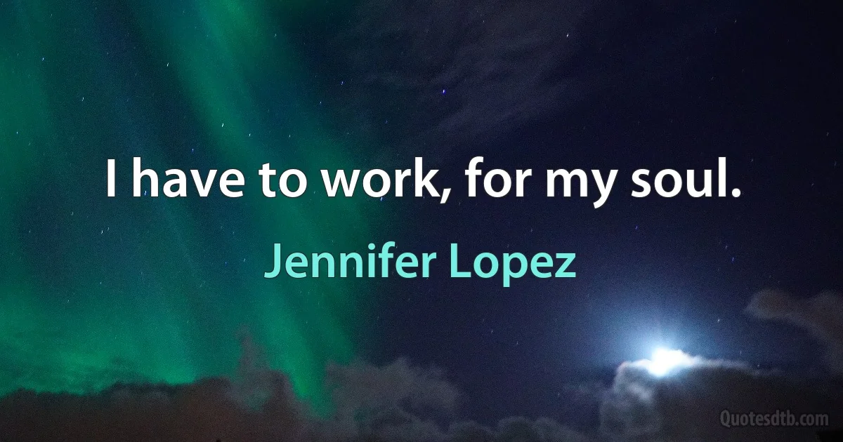 I have to work, for my soul. (Jennifer Lopez)