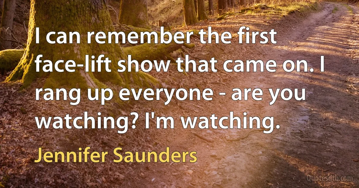 I can remember the first face-lift show that came on. I rang up everyone - are you watching? I'm watching. (Jennifer Saunders)