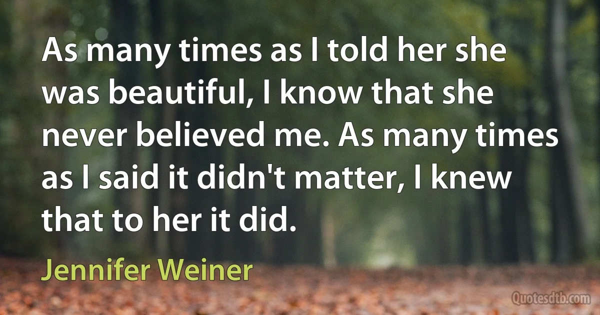 As many times as I told her she was beautiful, I know that she never believed me. As many times as I said it didn't matter, I knew that to her it did. (Jennifer Weiner)