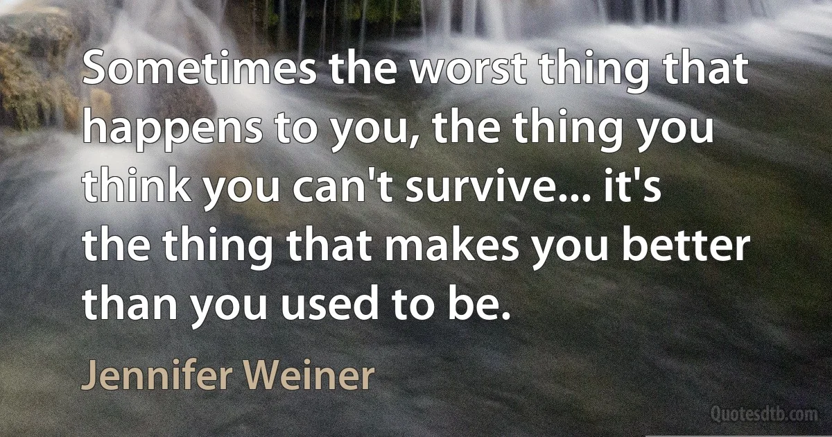 Sometimes the worst thing that happens to you, the thing you think you can't survive... it's the thing that makes you better than you used to be. (Jennifer Weiner)