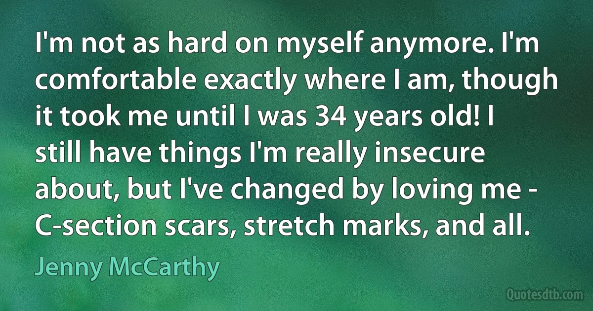 I'm not as hard on myself anymore. I'm comfortable exactly where I am, though it took me until I was 34 years old! I still have things I'm really insecure about, but I've changed by loving me - C-section scars, stretch marks, and all. (Jenny McCarthy)