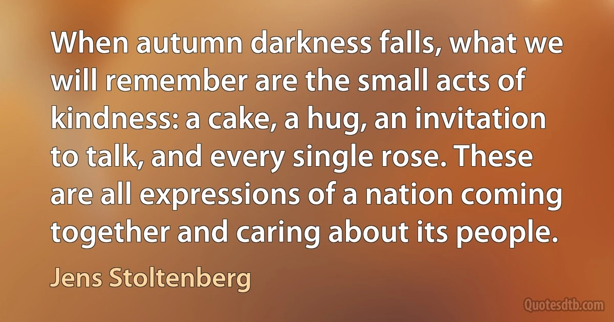 When autumn darkness falls, what we will remember are the small acts of kindness: a cake, a hug, an invitation to talk, and every single rose. These are all expressions of a nation coming together and caring about its people. (Jens Stoltenberg)