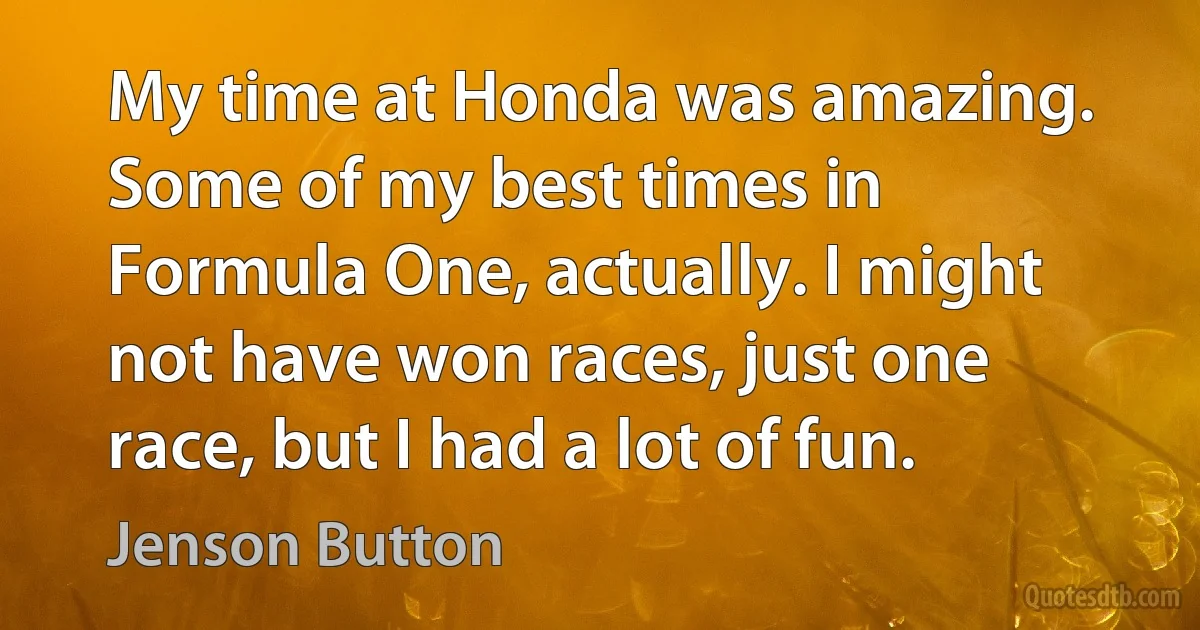 My time at Honda was amazing. Some of my best times in Formula One, actually. I might not have won races, just one race, but I had a lot of fun. (Jenson Button)