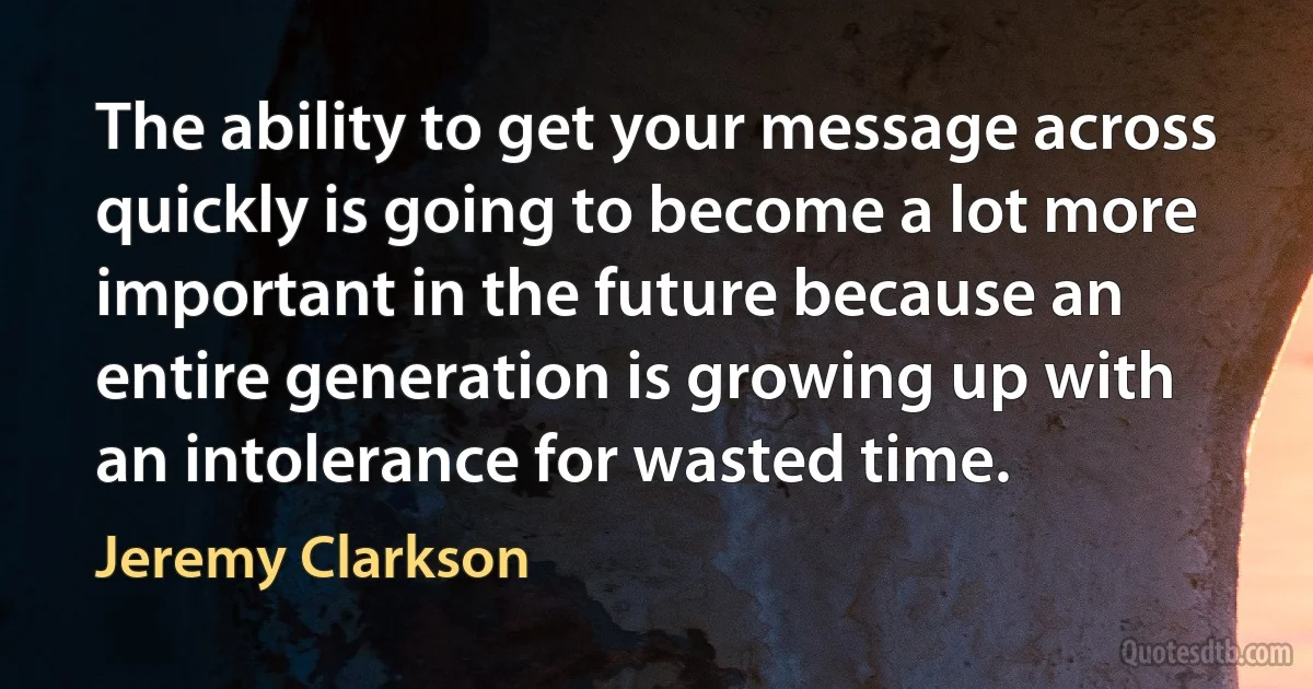 The ability to get your message across quickly is going to become a lot more important in the future because an entire generation is growing up with an intolerance for wasted time. (Jeremy Clarkson)