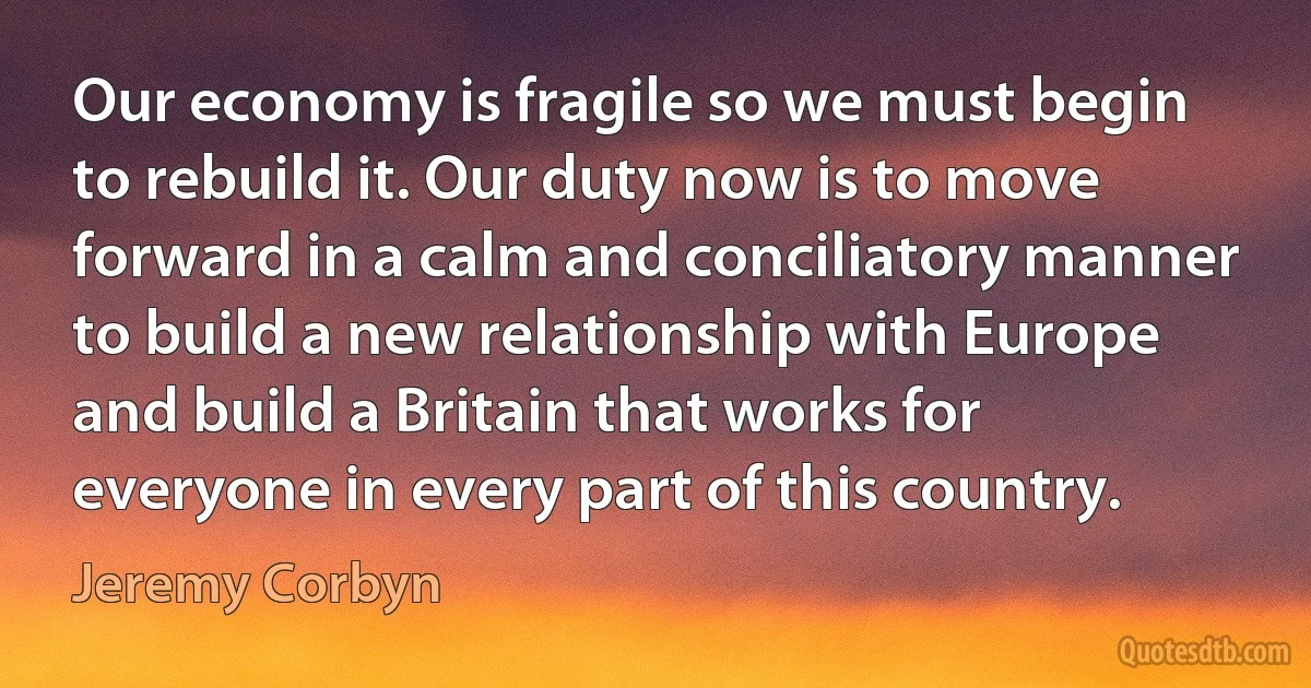 Our economy is fragile so we must begin to rebuild it. Our duty now is to move forward in a calm and conciliatory manner to build a new relationship with Europe and build a Britain that works for everyone in every part of this country. (Jeremy Corbyn)