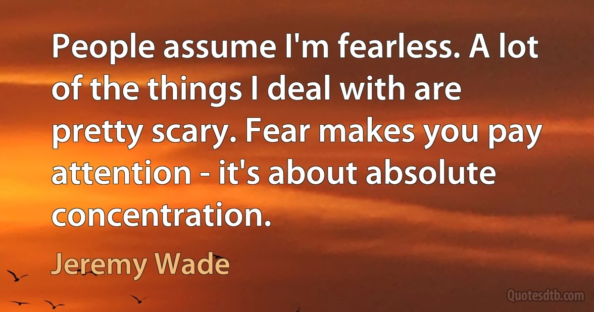 People assume I'm fearless. A lot of the things I deal with are pretty scary. Fear makes you pay attention - it's about absolute concentration. (Jeremy Wade)