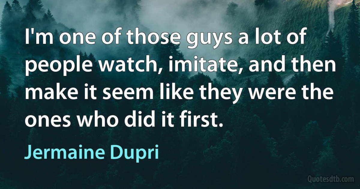 I'm one of those guys a lot of people watch, imitate, and then make it seem like they were the ones who did it first. (Jermaine Dupri)