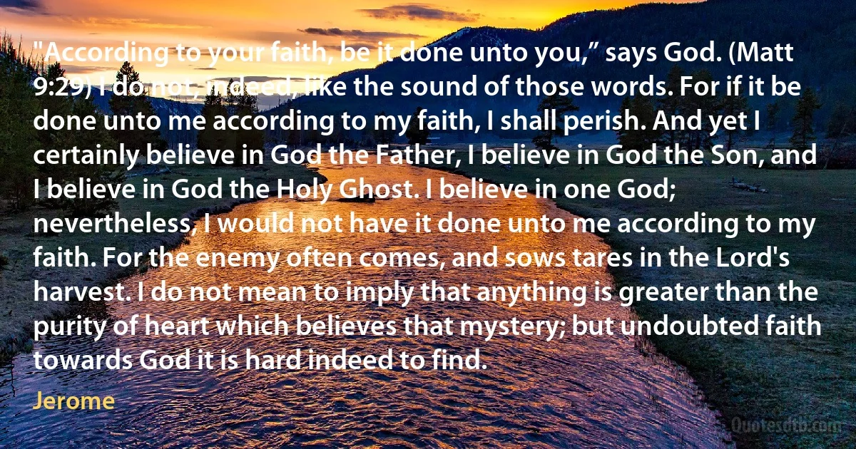 "According to your faith, be it done unto you,” says God. (Matt 9:29) I do not, indeed, like the sound of those words. For if it be done unto me according to my faith, I shall perish. And yet I certainly believe in God the Father, I believe in God the Son, and I believe in God the Holy Ghost. I believe in one God; nevertheless, I would not have it done unto me according to my faith. For the enemy often comes, and sows tares in the Lord's harvest. I do not mean to imply that anything is greater than the purity of heart which believes that mystery; but undoubted faith towards God it is hard indeed to find. (Jerome)