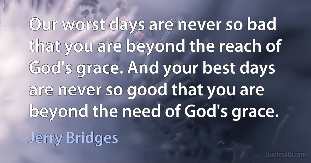 Our worst days are never so bad that you are beyond the reach of God's grace. And your best days are never so good that you are beyond the need of God's grace. (Jerry Bridges)