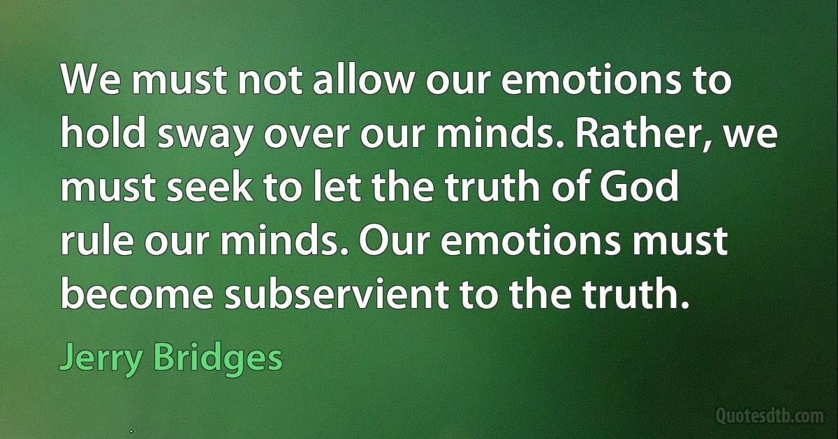 We must not allow our emotions to hold sway over our minds. Rather, we must seek to let the truth of God rule our minds. Our emotions must become subservient to the truth. (Jerry Bridges)