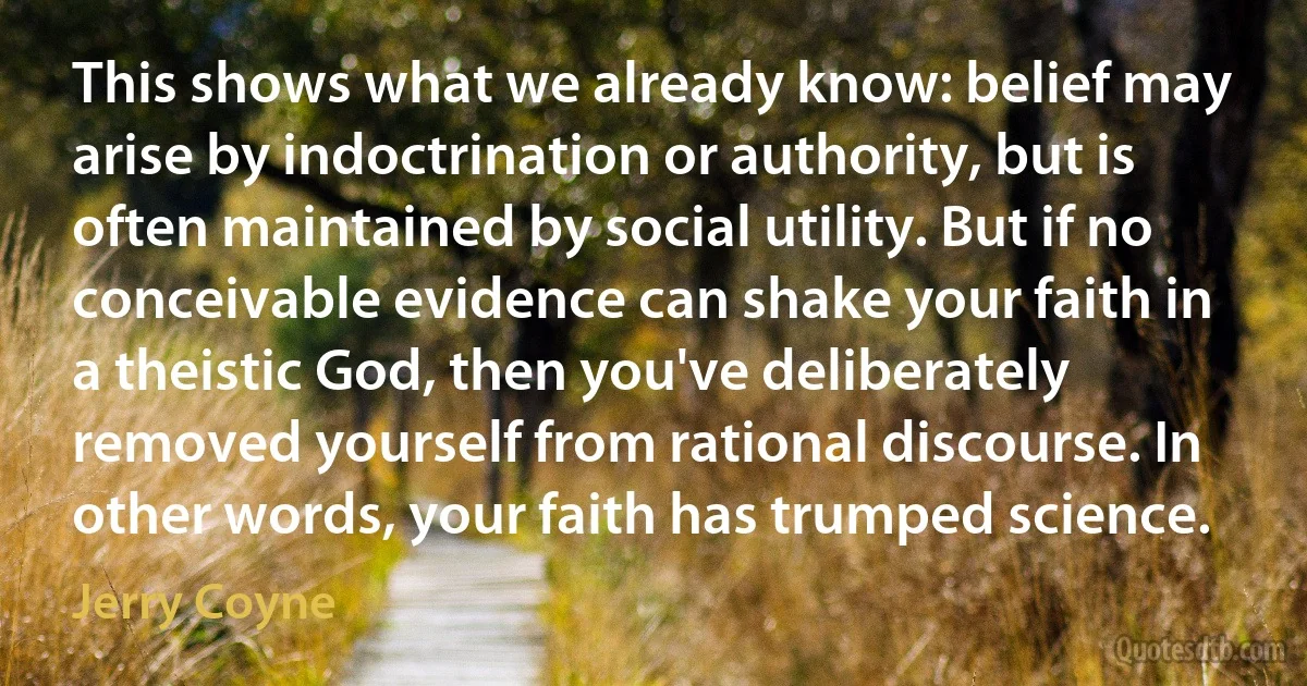 This shows what we already know: belief may arise by indoctrination or authority, but is often maintained by social utility. But if no conceivable evidence can shake your faith in a theistic God, then you've deliberately removed yourself from rational discourse. In other words, your faith has trumped science. (Jerry Coyne)