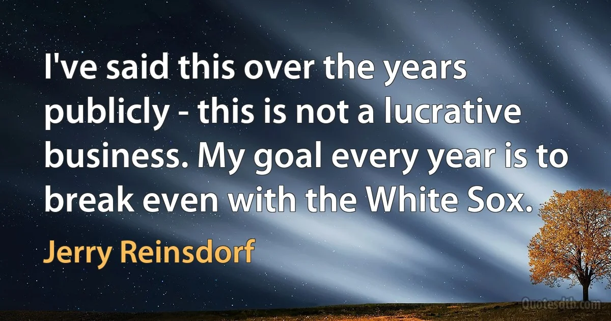 I've said this over the years publicly - this is not a lucrative business. My goal every year is to break even with the White Sox. (Jerry Reinsdorf)