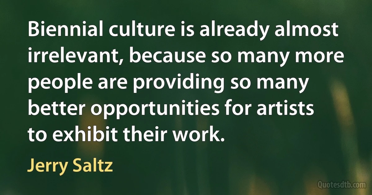 Biennial culture is already almost irrelevant, because so many more people are providing so many better opportunities for artists to exhibit their work. (Jerry Saltz)