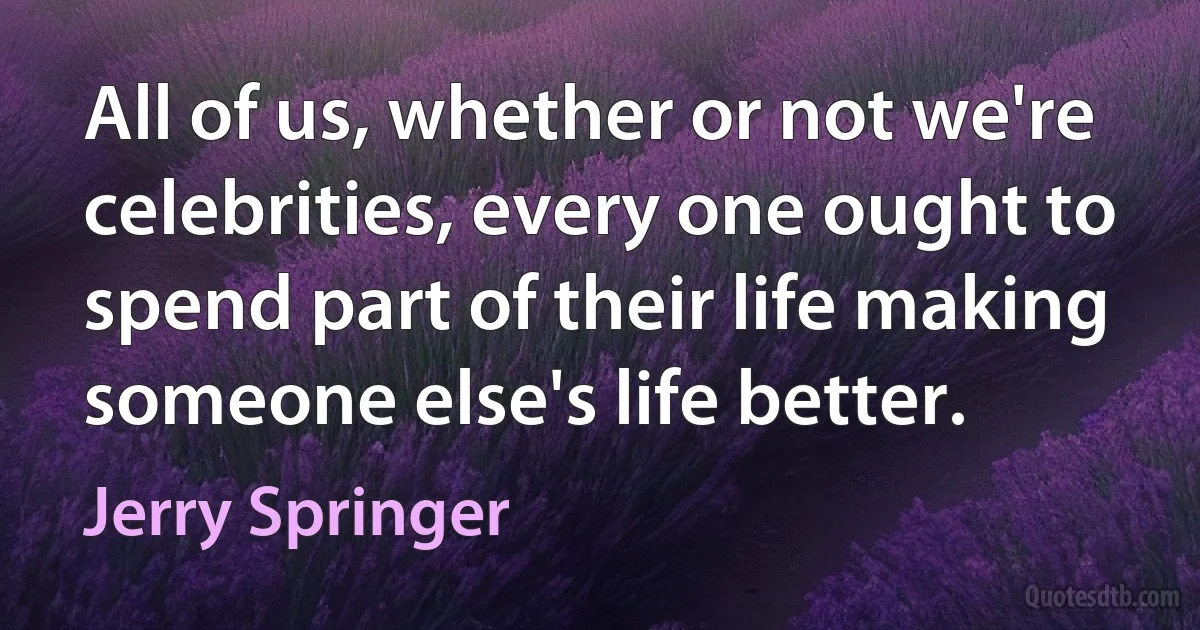 All of us, whether or not we're celebrities, every one ought to spend part of their life making someone else's life better. (Jerry Springer)