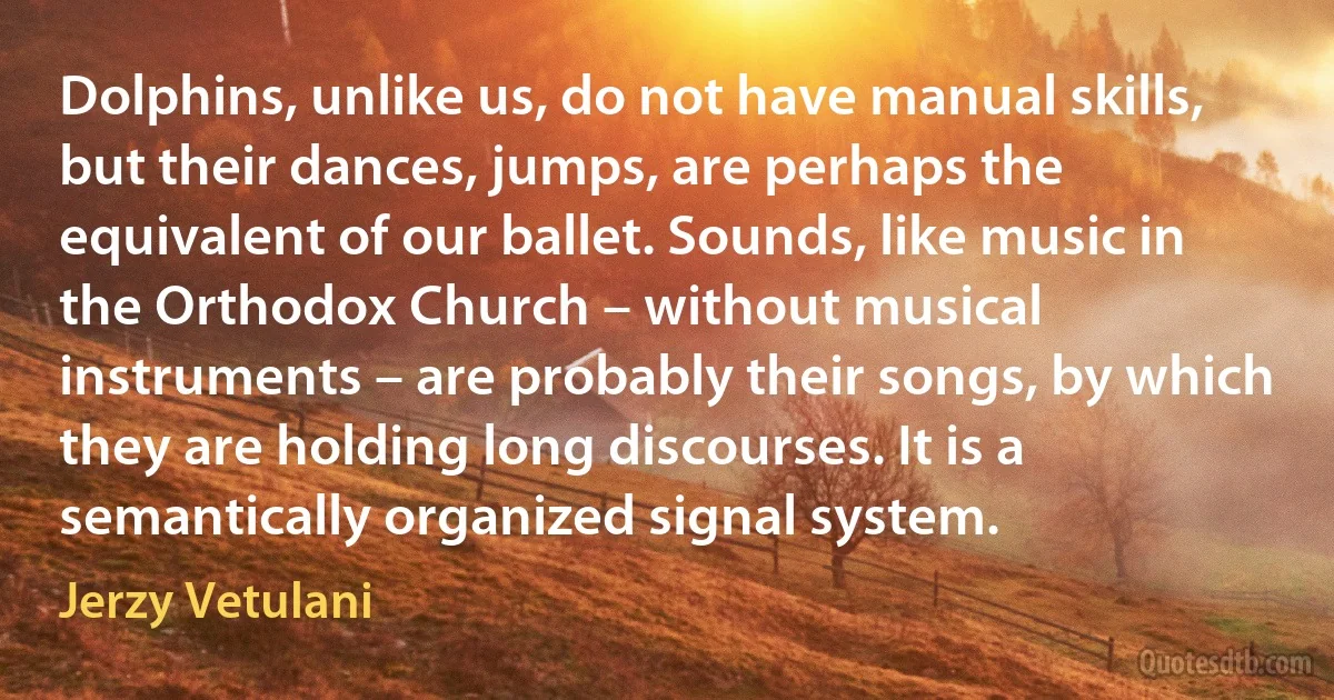 Dolphins, unlike us, do not have manual skills, but their dances, jumps, are perhaps the equivalent of our ballet. Sounds, like music in the Orthodox Church – without musical instruments – are probably their songs, by which they are holding long discourses. It is a semantically organized signal system. (Jerzy Vetulani)