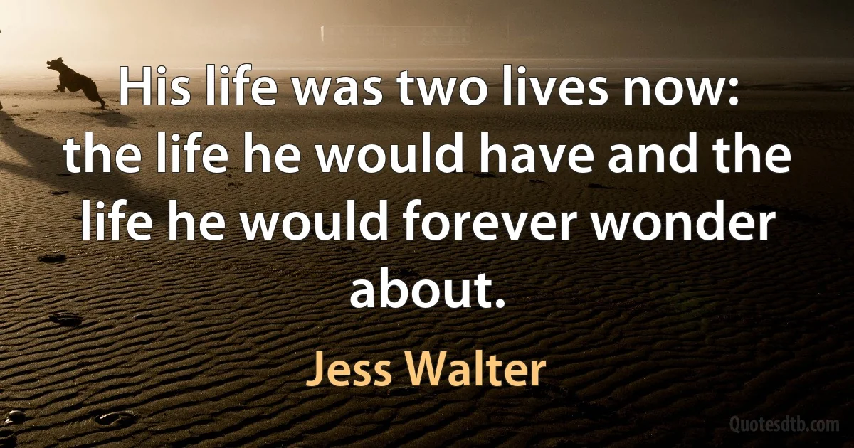 His life was two lives now: the life he would have and the life he would forever wonder about. (Jess Walter)