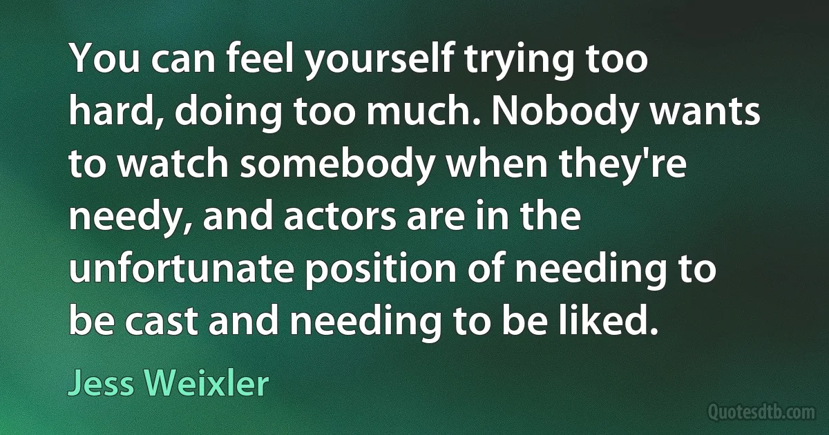 You can feel yourself trying too hard, doing too much. Nobody wants to watch somebody when they're needy, and actors are in the unfortunate position of needing to be cast and needing to be liked. (Jess Weixler)