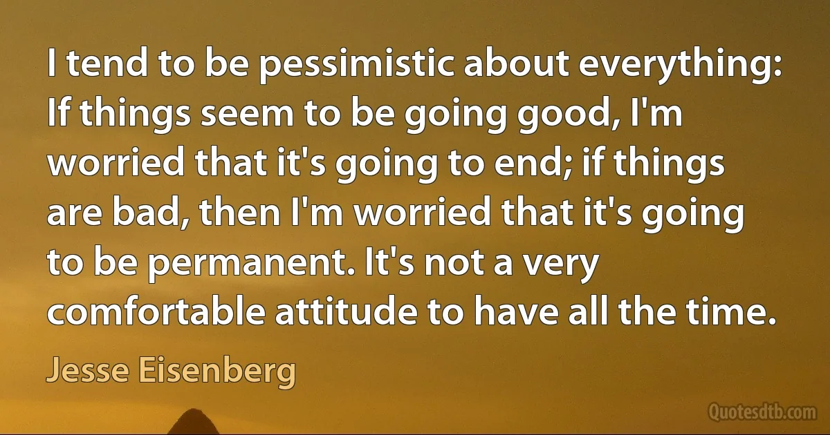 I tend to be pessimistic about everything: If things seem to be going good, I'm worried that it's going to end; if things are bad, then I'm worried that it's going to be permanent. It's not a very comfortable attitude to have all the time. (Jesse Eisenberg)