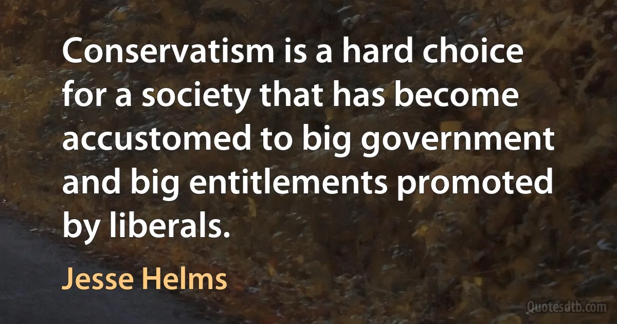 Conservatism is a hard choice for a society that has become accustomed to big government and big entitlements promoted by liberals. (Jesse Helms)