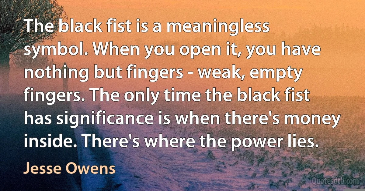 The black fist is a meaningless symbol. When you open it, you have nothing but fingers - weak, empty fingers. The only time the black fist has significance is when there's money inside. There's where the power lies. (Jesse Owens)