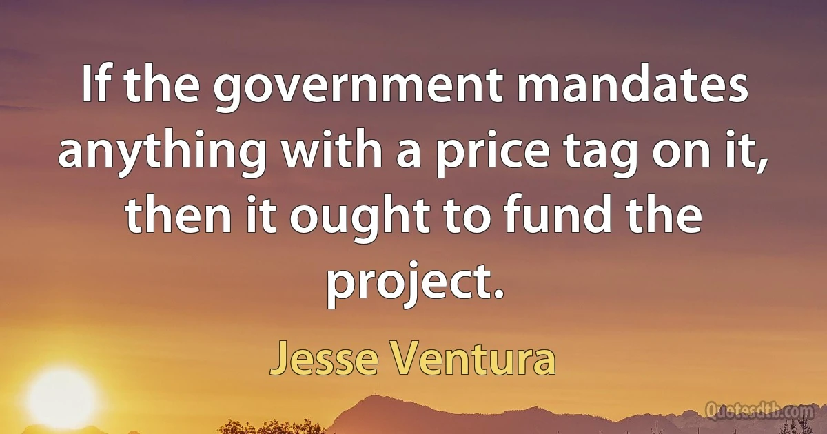 If the government mandates anything with a price tag on it, then it ought to fund the project. (Jesse Ventura)