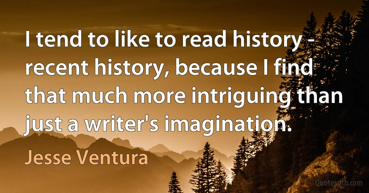 I tend to like to read history - recent history, because I find that much more intriguing than just a writer's imagination. (Jesse Ventura)