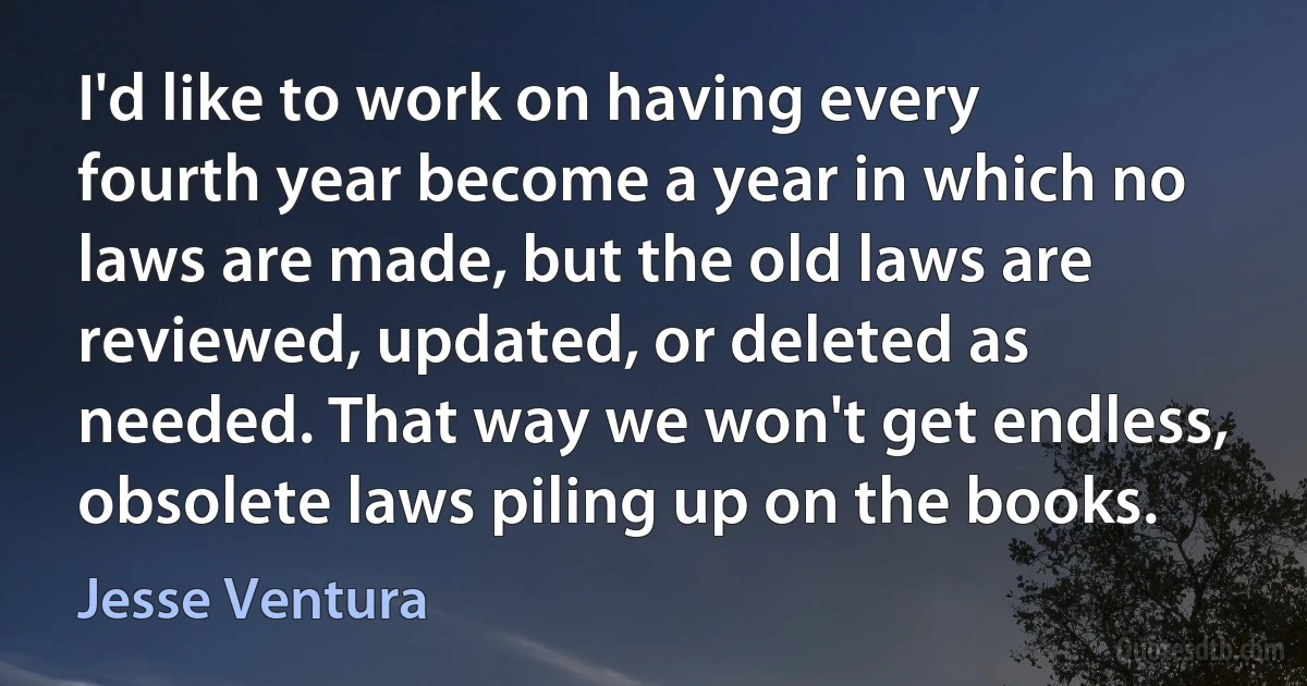 I'd like to work on having every fourth year become a year in which no laws are made, but the old laws are reviewed, updated, or deleted as needed. That way we won't get endless, obsolete laws piling up on the books. (Jesse Ventura)