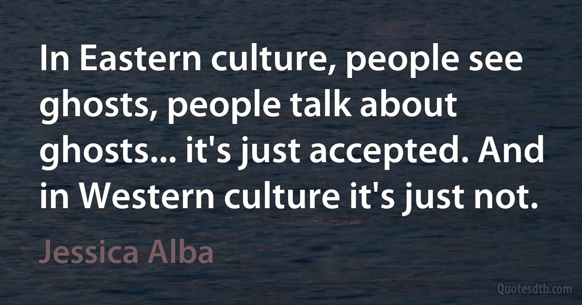 In Eastern culture, people see ghosts, people talk about ghosts... it's just accepted. And in Western culture it's just not. (Jessica Alba)