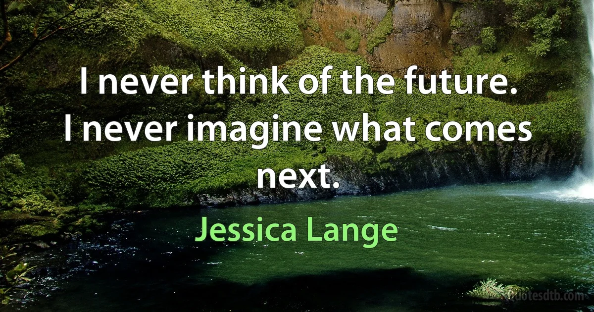 I never think of the future. I never imagine what comes next. (Jessica Lange)