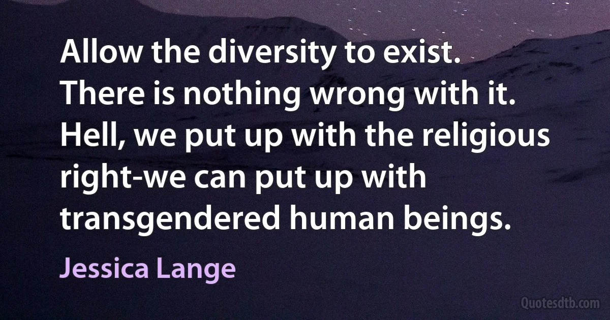 Allow the diversity to exist. There is nothing wrong with it. Hell, we put up with the religious right-we can put up with transgendered human beings. (Jessica Lange)