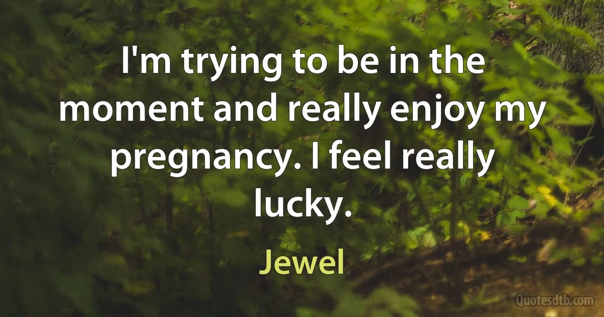 I'm trying to be in the moment and really enjoy my pregnancy. I feel really lucky. (Jewel)