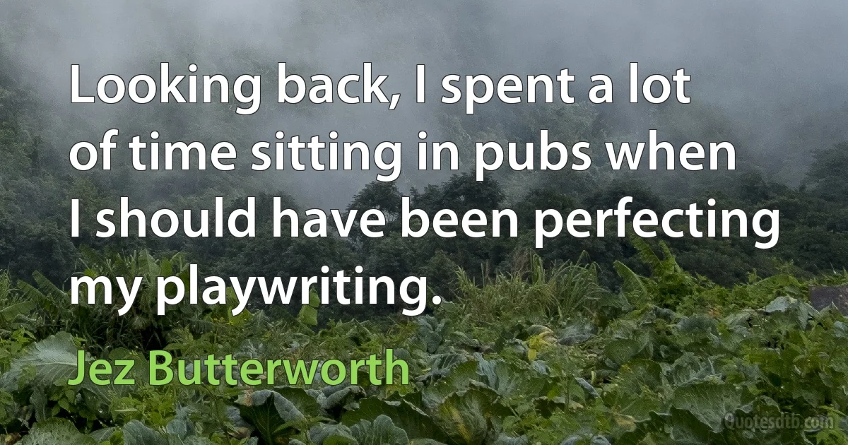 Looking back, I spent a lot of time sitting in pubs when I should have been perfecting my playwriting. (Jez Butterworth)