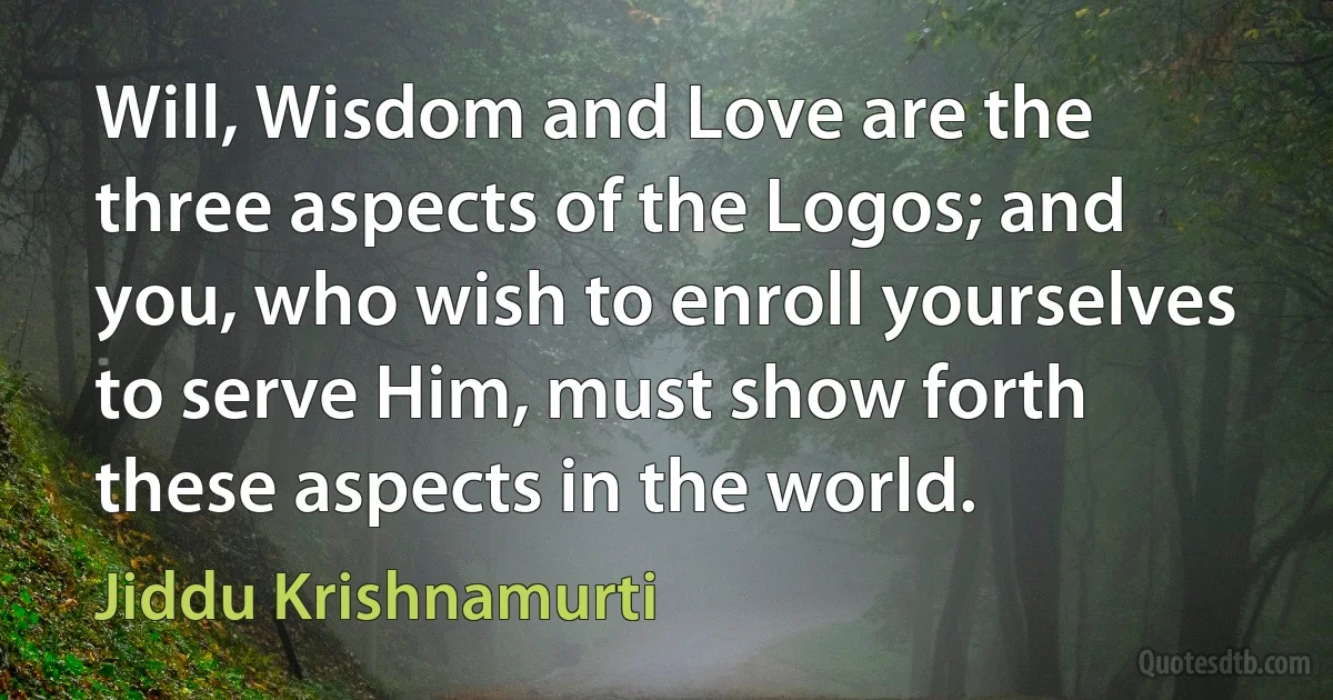 Will, Wisdom and Love are the three aspects of the Logos; and you, who wish to enroll yourselves to serve Him, must show forth these aspects in the world. (Jiddu Krishnamurti)