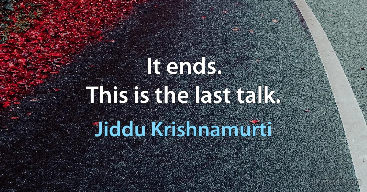 It ends.
This is the last talk. (Jiddu Krishnamurti)