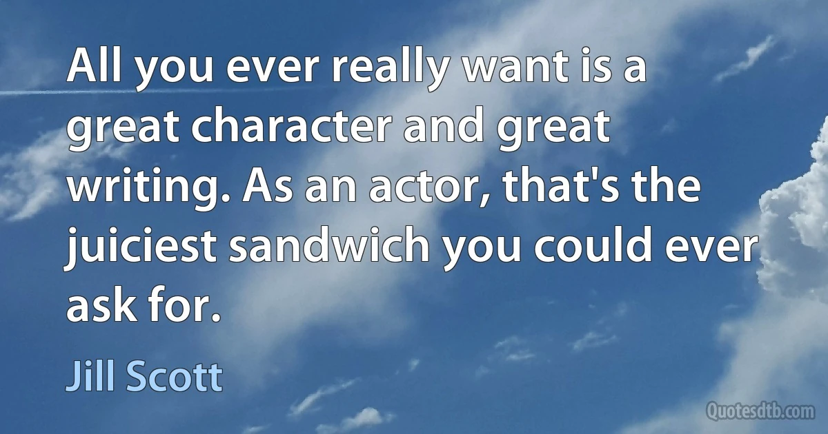 All you ever really want is a great character and great writing. As an actor, that's the juiciest sandwich you could ever ask for. (Jill Scott)